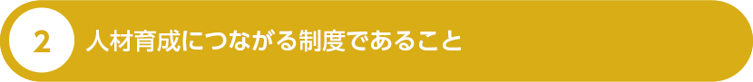 ２、 人材育成につながる制度であること